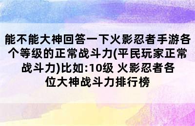 能不能大神回答一下火影忍者手游各个等级的正常战斗力(平民玩家正常战斗力)比如:10级 火影忍者各位大神战斗力排行榜